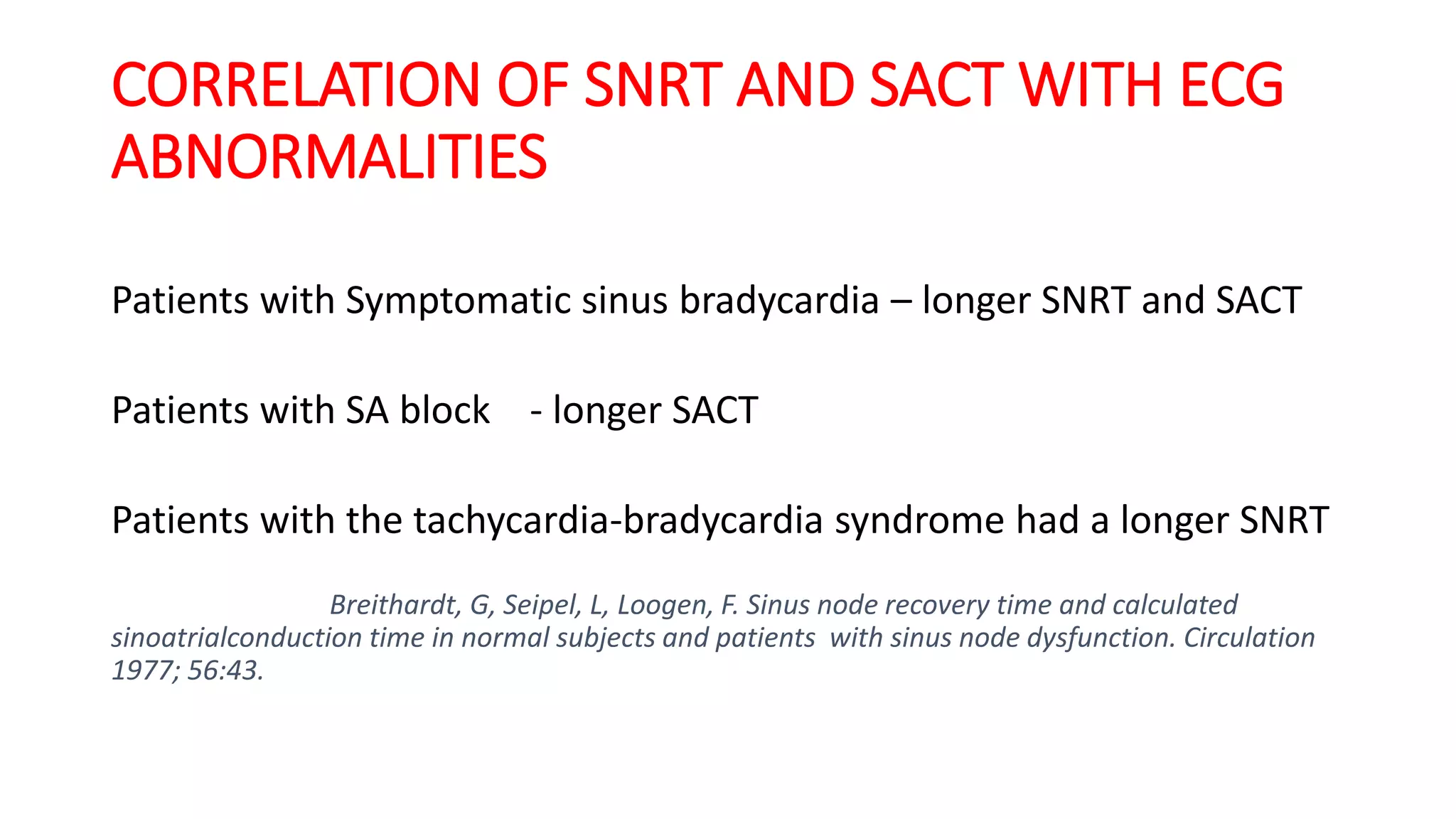 CORRELATION OF SNRT AND SACT WITH ECG
ABNORMALITIES
Patients with Symptomatic sinus bradycardia – longer SNRT and SACT
Patients with SA block - longer SACT
Patients with the tachycardia-bradycardia syndrome had a longer SNRT
Breithardt, G, Seipel, L, Loogen, F. Sinus node recovery time and calculated
sinoatrialconduction time in normal subjects and patients with sinus node dysfunction. Circulation
1977; 56:43.
 