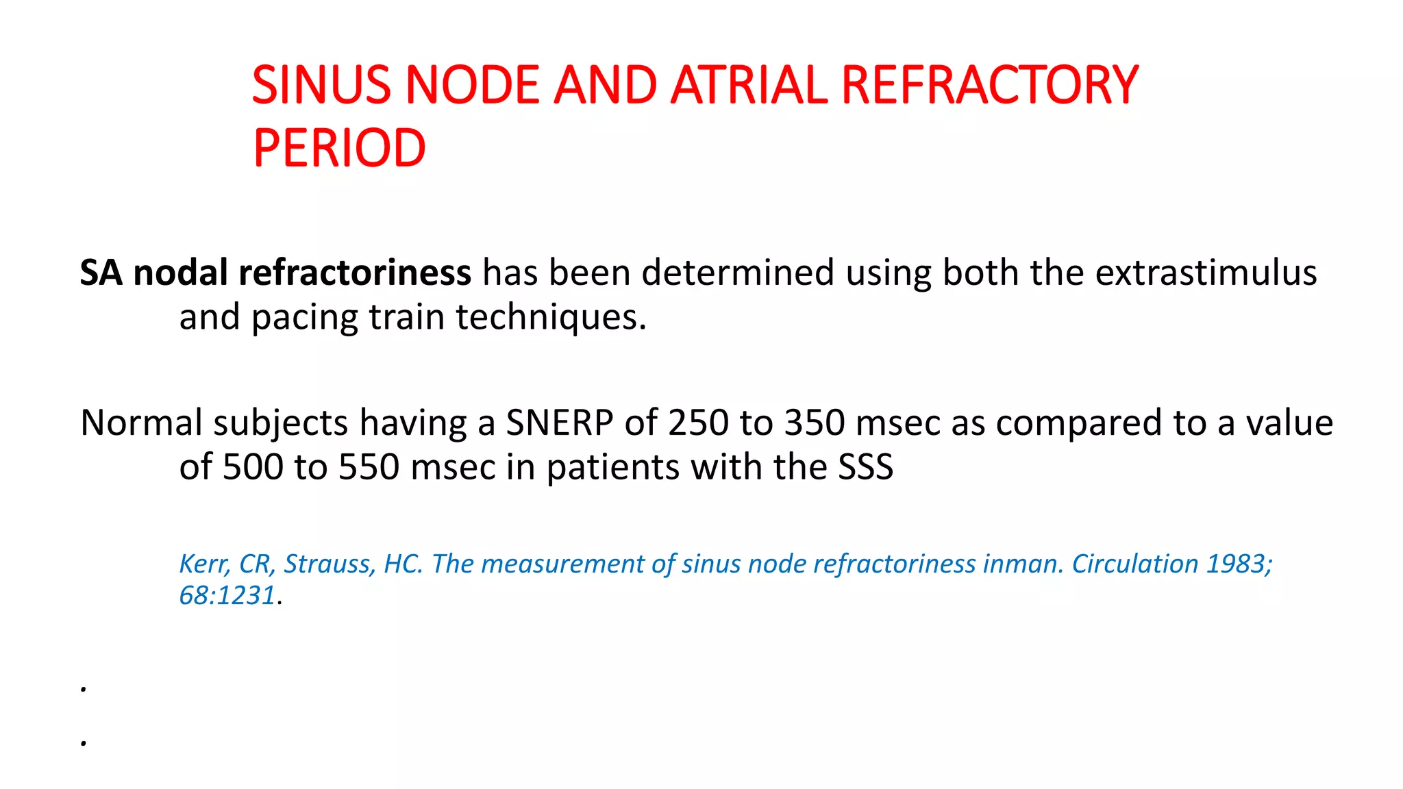 SINUS NODE AND ATRIAL REFRACTORY
PERIOD
SA nodal refractoriness has been determined using both the extrastimulus
and pacing train techniques.
Normal subjects having a SNERP of 250 to 350 msec as compared to a value
of 500 to 550 msec in patients with the SSS
Kerr, CR, Strauss, HC. The measurement of sinus node refractoriness inman. Circulation 1983;
68:1231.
.
.
 