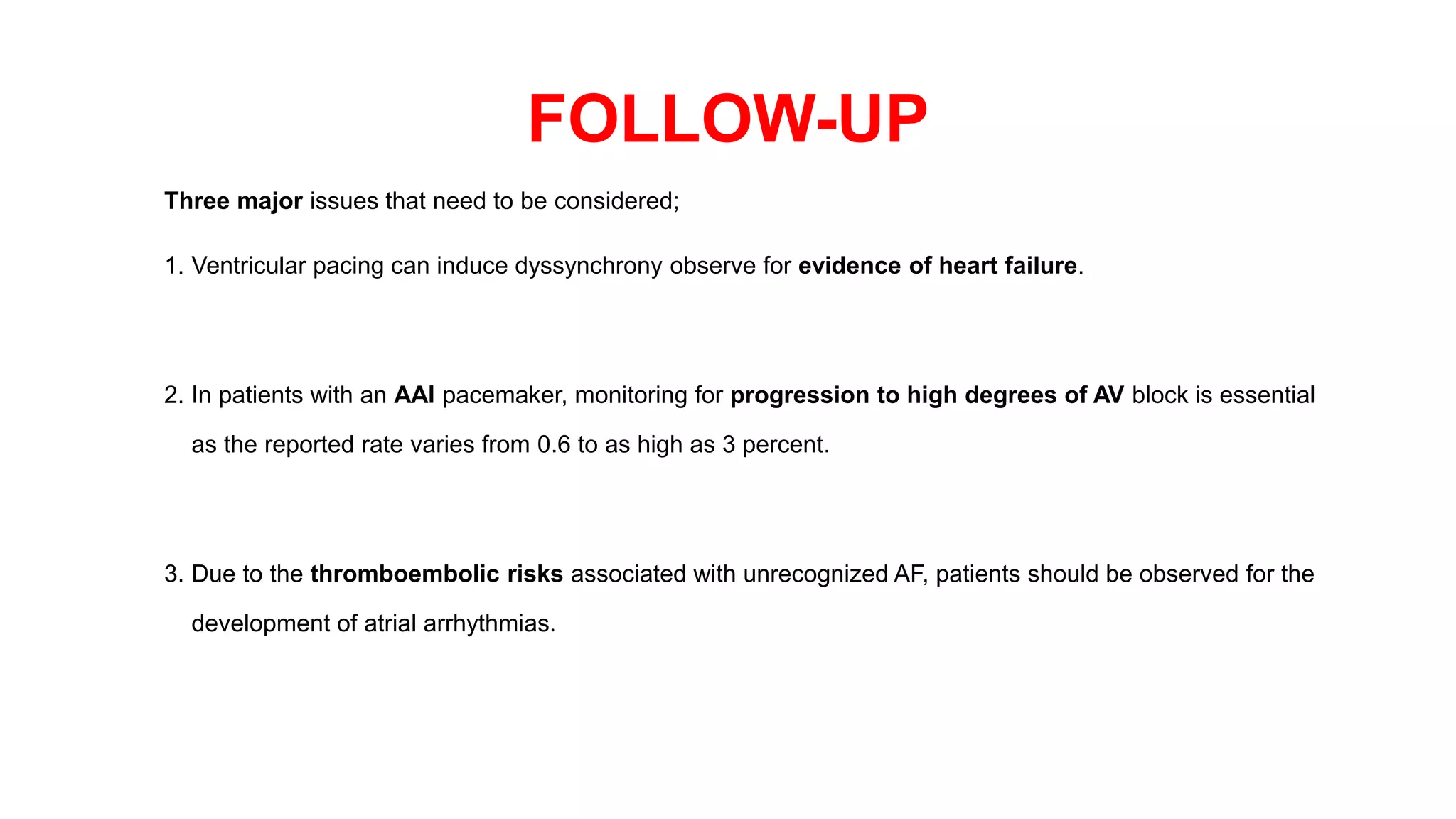 FOLLOW-UP
Three major issues that need to be considered;
1. Ventricular pacing can induce dyssynchrony observe for evidence of heart failure.
2. In patients with an AAI pacemaker, monitoring for progression to high degrees of AV block is essential
as the reported rate varies from 0.6 to as high as 3 percent.
3. Due to the thromboembolic risks associated with unrecognized AF, patients should be observed for the
development of atrial arrhythmias.
 