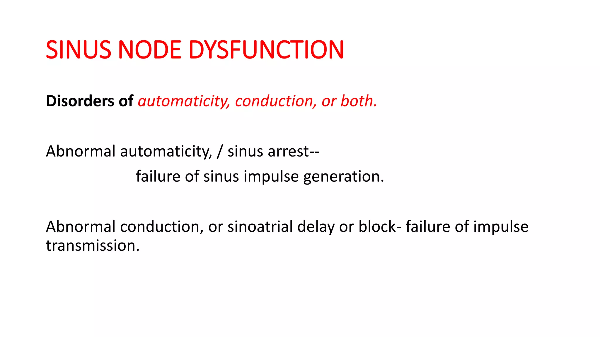 SINUS NODE DYSFUNCTION
Disorders of automaticity, conduction, or both.
Abnormal automaticity, / sinus arrest--
failure of sinus impulse generation.
Abnormal conduction, or sinoatrial delay or block- failure of impulse
transmission.
 