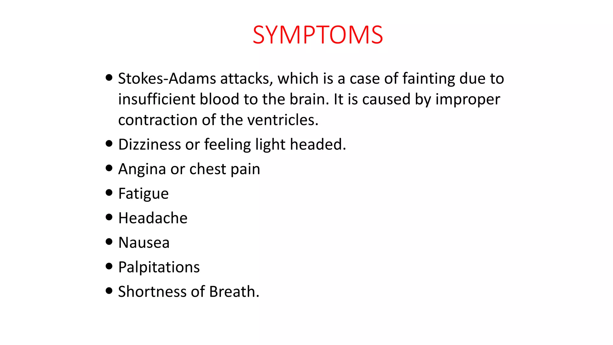 SYMPTOMS
 Stokes-Adams attacks, which is a case of fainting due to
insufficient blood to the brain. It is caused by improper
contraction of the ventricles.
 Dizziness or feeling light headed.
 Angina or chest pain
 Fatigue
 Headache
 Nausea
 Palpitations
 Shortness of Breath.
 