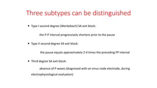Three subtypes can be distinguished
 Type I second degree (Wenkebach) SA exit block:
the P-P interval progressively shortens prior to the pause
 Type II second degree SA exit block:
the pause equals approximately 2-4 times the preceding PP interval
 Third degree SA exit block:
absence of P waves (diagnosed with an sinus node electrode, during
electrophysiological evaluation)
 