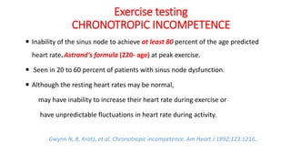 Exercise testing
CHRONOTROPIC INCOMPETENCE
 Inability of the sinus node to achieve at least 80 percent of the age predicted
heart rate.Astrand's formula (220- age) at peak exercise.
 Seen in 20 to 60 percent of patients with sinus node dysfunction.
 Although the resting heart rates may be normal,
may have inability to increase their heart rate during exercise or
have unpredictable fluctuations in heart rate during activity.
-Gwynn N, R, Kratz, et al. Chronotropic incompetence. Am Heart J 1992;123:1216.
 