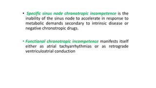 • Specific sinus node chronotropic incompetence is the
inability of the sinus node to accelerate in response to
metabolic demands secondary to intrinsic disease or
negative chronotropic drugs.
• Functional chronotropic incompetence manifests itself
either as atrial tachyarrhythmias or as retrograde
ventriculoatrial conduction
 