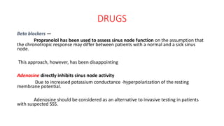 DRUGS
Beta blockers —
Propranolol has been used to assess sinus node function on the assumption that
the chronotropic response may differ between patients with a normal and a sick sinus
node.
This approach, however, has been disappointing
Adenosine directly inhibits sinus node activity
Due to increased potassium conductance -hyperpolarization of the resting
membrane potential.
Adenosine should be considered as an alternative to invasive testing in patients
with suspected SSS.
 