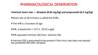 PHARMACOLOGICAL DENERVATION
Intrinsic heart rate — Atropine (0.04 mg/kg) and propranolol (0.2 mg/kg)
Heart rate at 30 minutes is called the (IHR) .
 The IHR is a function of age
IHR, in beats/min = 117.2 - [0.53 x age]
IHR separates intrinsic SSS from extrinsic SSS
 Intrinsic SSS is presumed to be present if the sinus rate does not exceed
the predicted IHR after atropine.
 