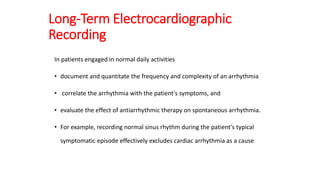 Long-Term Electrocardiographic
Recording
In patients engaged in normal daily activities
• document and quantitate the frequency and complexity of an arrhythmia
• correlate the arrhythmia with the patient's symptoms, and
• evaluate the effect of antiarrhythmic therapy on spontaneous arrhythmia.
• For example, recording normal sinus rhythm during the patient's typical
symptomatic episode effectively excludes cardiac arrhythmia as a cause
 