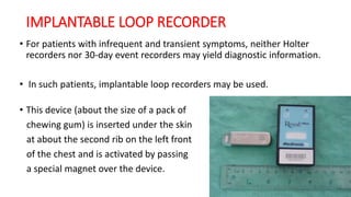 IMPLANTABLE LOOP RECORDER
• For patients with infrequent and transient symptoms, neither Holter
recorders nor 30-day event recorders may yield diagnostic information.
• In such patients, implantable loop recorders may be used.
• This device (about the size of a pack of
chewing gum) is inserted under the skin
at about the second rib on the left front
of the chest and is activated by passing
a special magnet over the device.
 