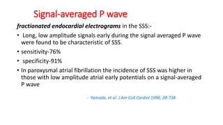 Signal-averaged P wave
fractionated endocardial electrograms in the SSS:-
• Long, low amplitude signals early during the signal averaged P wave
were found to be characteristic of SSS.
• sensitivity-76%
• specificity-91%
• In paroxysmal atrial fibrillation the incidence of SSS was higher in
those with low amplitude atrial early potentials on a signal-averaged
P wave
- Yamada, et al. J Am Coll Cardiol 1996; 28:738.
 