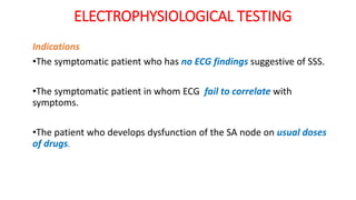 ELECTROPHYSIOLOGICAL TESTING
Indications
•The symptomatic patient who has no ECG findings suggestive of SSS.
•The symptomatic patient in whom ECG fail to correlate with
symptoms.
•The patient who develops dysfunction of the SA node on usual doses
of drugs.
 