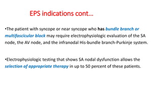 EPS indications cont…
•The patient with syncope or near syncope who has bundle branch or
multifascicular block may require electrophysiologic evaluation of the SA
node, the AV node, and the infranodal His-bundle branch-Purkinje system.
•Electrophysiologic testing that shows SA nodal dysfunction allows the
selection of appropriate therapy in up to 50 percent of these patients.
 