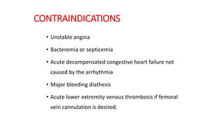 CONTRAINDICATIONS
• Unstable angina
• Bacteremia or septicemia
• Acute decompensated congestive heart failure not
caused by the arrhythmia
• Major bleeding diathesis
• Acute lower extremity venous thrombosis if femoral
vein cannulation is desired.
 