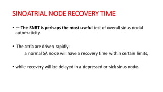 SINOATRIAL NODE RECOVERY TIME
• — The SNRT is perhaps the most useful test of overall sinus nodal
automaticity.
• The atria are driven rapidly:
a normal SA node will have a recovery time within certain limits,
• while recovery will be delayed in a depressed or sick sinus node.
 