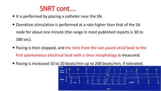SNRT cont….
 It is performed by placing a catheter near the SN.
 Overdrive stimulation is performed at a rate higher than that of the SA
node for about one minute (the range in most published reports is 30 to
180 sec).
 Pacing is then stopped, and the time from the last paced atrial beat to the
first spontaneous electrical beat with a sinus morphology is measured.
 Pacing is increased 10 to 20 beats/min up to 200 beats/min, if tolerated.
 