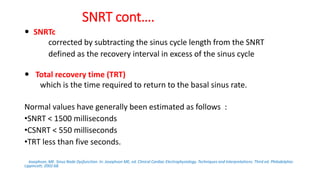 SNRT cont….
 SNRTc
corrected by subtracting the sinus cycle length from the SNRT
defined as the recovery interval in excess of the sinus cycle
 Total recovery time (TRT)
which is the time required to return to the basal sinus rate.
Normal values have generally been estimated as follows :
•SNRT < 1500 milliseconds
•CSNRT < 550 milliseconds
•TRT less than five seconds.
Josephson, ME. Sinus Node Dysfunction. In: Josephson ME, ed. Clinical Cardiac Electrophysiology. Techniques and Interpretations. Third ed. Philadelphia:
Lippincott; 2002:68.
 