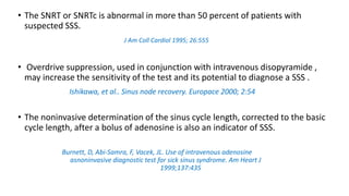 • The SNRT or SNRTc is abnormal in more than 50 percent of patients with
suspected SSS.
J Am Coll Cardiol 1995; 26:555
• Overdrive suppression, used in conjunction with intravenous disopyramide ,
may increase the sensitivity of the test and its potential to diagnose a SSS .
Ishikawa, et al.. Sinus node recovery. Europace 2000; 2:54
• The noninvasive determination of the sinus cycle length, corrected to the basic
cycle length, after a bolus of adenosine is also an indicator of SSS.
Burnett, D, Abi-Samra, F, Vacek, JL. Use of intravenous adenosine
asnoninvasive diagnostic test for sick sinus syndrome. Am Heart J
1999;137:435
 