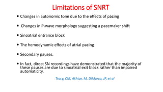 Limitations of SNRT
 Changes in autonomic tone due to the effects of pacing
 Changes in P-wave morphology suggesting a pacemaker shift
 Sinoatrial entrance block
 The hemodynamic effects of atrial pacing
 Secondary pauses.
 In fact, direct SN recordings have demonstrated that the majority of
these pauses are due to sinoatrial exit block rather than impaired
automaticity.
- Tracy, CM, Akhtar, M, DiMarco, JP, et al
 