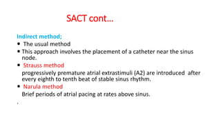 SACT cont…
Indirect method;
 The usual method
 This approach involves the placement of a catheter near the sinus
node.
 Strauss method
progressively premature atrial extrastimuli (A2) are introduced after
every eighth to tenth beat of stable sinus rhythm.
 Narula method
Brief periods of atrial pacing at rates above sinus.
.
 