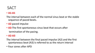 SACT
• A1-A1
The interval between each of the normal sinus beat or the stable
sequence of paced beats.
• A2-paced impulse
• A3-The first spontaneous sinus beat that occurs after
termination of the pacing.
• A2-A3
The interval between the final paced impulse (A2) and the first
spontaneous beat (A3) is referred to as the return interval
• Four zones after APD
 