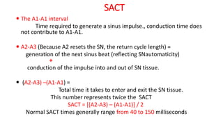 SACT
 The A1-A1 interval
Time required to generate a sinus impulse., conduction time does
not contribute to A1-A1.
 A2-A3 (Because A2 resets the SN, the return cycle length) =
generation of the next sinus beat (reflecting SNautomaticity)
+
conduction of the impulse into and out of SN tissue.
 (A2-A3) –(A1-A1) =
Total time it takes to enter and exit the SN tissue.
This number represents twice the SACT
SACT = [(A2-A3) – (A1-A1)] / 2
Normal SACT times generally range from 40 to 150 milliseconds
 