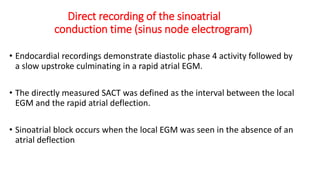 Direct recording of the sinoatrial
conduction time (sinus node electrogram)
• Endocardial recordings demonstrate diastolic phase 4 activity followed by
a slow upstroke culminating in a rapid atrial EGM.
• The directly measured SACT was defined as the interval between the local
EGM and the rapid atrial deflection.
• Sinoatrial block occurs when the local EGM was seen in the absence of an
atrial deflection
 