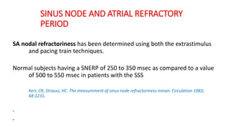 SINUS NODE AND ATRIAL REFRACTORY
PERIOD
SA nodal refractoriness has been determined using both the extrastimulus
and pacing train techniques.
Normal subjects having a SNERP of 250 to 350 msec as compared to a value
of 500 to 550 msec in patients with the SSS
Kerr, CR, Strauss, HC. The measurement of sinus node refractoriness inman. Circulation 1983;
68:1231.
.
.
 