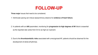 FOLLOW-UP
Three major issues that need to be considered;
1. Ventricular pacing can induce dyssynchrony observe for evidence of heart failure.
2. In patients with an AAI pacemaker, monitoring for progression to high degrees of AV block is essential
as the reported rate varies from 0.6 to as high as 3 percent.
3. Due to the thromboembolic risks associated with unrecognized AF, patients should be observed for the
development of atrial arrhythmias.
 
