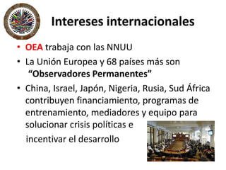 Intereses internacionales
• OEA trabaja con las NNUU
• La Unión Europea y 68 países más son
“Observadores Permanentes”
• China, Israel, Japón, Nigeria, Rusia, Sud África
contribuyen financiamiento, programas de
entrenamiento, mediadores y equipo para
solucionar crisis políticas e
incentivar el desarrollo
 
