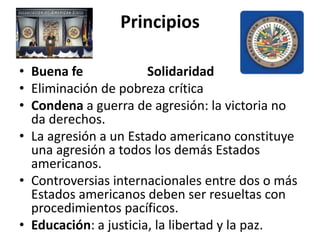 Principios
• Buena fe Solidaridad
• Eliminación de pobreza crítica
• Condena a guerra de agresión: la victoria no
da derechos.
• La agresión a un Estado americano constituye
una agresión a todos los demás Estados
americanos.
• Controversias internacionales entre dos o más
Estados americanos deben ser resueltas con
procedimientos pacíficos.
• Educación: a justicia, la libertad y la paz.
 