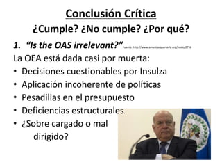 Conclusión Crítica
¿Cumple? ¿No cumple? ¿Por qué?
1. “Is the OAS irrelevant?”Fuente: http://www.americasquarterly.org/node/2756
La OEA está dada casi por muerta:
• Decisiones cuestionables por Insulza
• Aplicación incoherente de políticas
• Pesadillas en el presupuesto
• Deficiencias estructurales
• ¿Sobre cargado o mal
dirigido?
 
