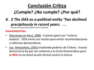 Conclusión Crítica
¿Cumple? ¿No cumple? ¿Por qué?
6. 2 The OAS as a political entity “has declined
precipitously in recent years. Fuente:
http://www.cfr.org/americas/organization-american-states/p27945
Inconsistencias:
• Elecciones en Perú, 2000: Fujimori ganó con “victoria
dudosa”. OEA envió una misión para emitir recomendaciones
a reformas democráticas.
• Ley Venezolana, 2010 ampliando poderes de Chávez: Insulza
denunció la ley por ser contraria a la Carta Democrática pero
la OEA no no tomó acción formal contra la misma.
 