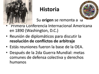 Historia
• Su origen se remonta a la
• Primera Conferencia Internacional Americana
en 1890 (Washington, D.C.)
• Reunión de diplomáticos para discutir la
resolución de conflictos de arbitraje
• Estás reuniones fueron la base de la OEA.
• Después de la 2da Guerra Mundial: metas
comunes de defensa colectiva y derechos
humanos
 