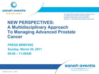 This slide deck is being provided in response to an
                                 unsolicited request and is intended only for
                                 members of the media. Do not copy, print,
                                 distribute, or otherwise disseminate this slide deck.


        NEW PERSPECTIVES:
        A Multidisciplinary Approach
        To Managing Advanced Prostate
        Cancer
        PRESS BRIEFING
        Sunday, March 20, 2011
        09:00 – 11:00AM




COM.CAB.11.03.03   03/2011
 