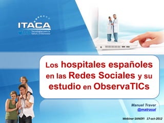 Los hospitales españoles
  en las Redes Sociales y su
Tecnologías para la Salud
   estudio en ObservaTICs
           y el Bienestar

                         Manuel Traver
                           @matrasal

                    Webinar SANOFI 17-oct-2012
 