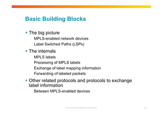 Basic Building Blocks 
© 2010 Cisco and/or its affiliates. All rights reserved. 14 
 The big picture 
MPLS-enabled network devices 
Label Switched Paths (LSPs) 
 The internals 
MPLS labels 
Processing of MPLS labels 
Exchange of label mapping information 
Forwarding of labeled packets 
 Other related protocols and protocols to exchange 
label information 
Between MPLS-enabled devices 
 