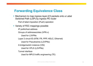Forwarding Equivalence Class 
 Mechanism to map ingress layer-2/3 packets onto a Label 
Switched Path (LSP) by ingress PE router 
Part of label imposition (Push) operation 
 Variety of FEC mappings possible 
IP prefix/host address 
Groups of addresses/sites (VPN x) 
© 2010 Cisco and/or its affiliates. All rights reserved. 18 
Used for L3VPNs 
Layer 2 circuit ID (ATM, FR, PPP, HDLC, Ethernet) 
Used for Pseudowires (L2VPNs) 
A bridge/switch instance (VSI) 
Used for VPLS (L2VPNs) 
Tunnel interface 
Used for MPLS traffic engineering (TE) 
 