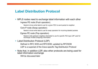 Label Distribution Protocol 
 MPLS nodes need to exchange label information with each other 
Ingress PE node (Push operation) 
Needs to know what label to use for a given FEC to send packet to neighbor 
Core P node (Swap operation) 
Needs to know what label to use for swap operation for incoming labeled packets 
Egress PE node (Pop operation) 
Needs to tell upstream neighbor what label to use for specific FEC type LDP used for 
exchange of label (mapping) information 
 Label Distribution Protocol (LDP) 
Defined in RFC 3035 and RFC3036; updated by RFC5036 
LDP is a superset of the Cisco-specific Tag Distribution Protocol 
 Note that, in addition LDP, also other protocols are being used for 
label information exchange 
Will be discussed later 
© 2010 Cisco and/or its affiliates. All rights reserved. 19 
 