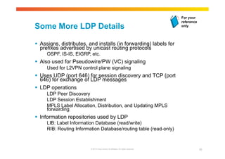 Some More LDP Details 
 Assigns, distributes, and installs (in forwarding) labels for 
prefixes advertised by unicast routing protocols 
OSPF, IS-IS, EIGRP, etc. 
 Also used for Pseudowire/PW (VC) signaling 
Used for L2VPN control plane signaling 
 Uses UDP (port 646) for session discovery and TCP (port 
646) for exchange of LDP messages 
 LDP operations 
LDP Peer Discovery 
LDP Session Establishment 
MPLS Label Allocation, Distribution, and Updating MPLS 
forwarding 
 Information repositories used by LDP 
LIB: Label Information Database (read/write) 
RIB: Routing Information Database/routing table (read-only) 
For your 
reference 
only 
© 2010 Cisco and/or its affiliates. All rights reserved. 20 
 