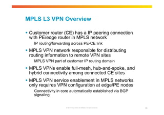 MPLS L3 VPN Overview 
 Customer router (CE) has a IP peering connection 
with PE/edge router in MPLS network 
IP routing/forwarding across PE-CE link 
 MPLS VPN network responsible for distributing 
routing information to remote VPN sites 
MPLS VPN part of customer IP routing domain 
 MPLS VPNs enable full-mesh, hub-and-spoke, and 
hybrid connectivity among connected CE sites 
 MPLS VPN service enablement in MPLS networks 
only requires VPN configuration at edge/PE nodes 
Connectivity in core automatically established via BGP 
signaling 
© 2010 Cisco and/or its affiliates. All rights reserved. 39 
 