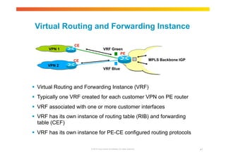 Virtual Routing and Forwarding Instance 
VRF Green 
VRF Blue 
VPN 1 
 Virtual Routing and Forwarding Instance (VRF) 
 Typically one VRF created for each customer VPN on PE router 
 VRF associated with one or more customer interfaces 
 VRF has its own instance of routing table (RIB) and forwarding 
table (CEF) 
 VRF has its own instance for PE-CE configured routing protocols 
© 2010 Cisco and/or its affiliates. All rights reserved. 41 
CE 
PE 
CE 
VPN 2 
MPLS Backbone IGP 
 