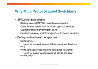 Why Multi Protocol Label Switching? 
 SP/Carrier perspective 
Reduce costs (CAPEX); consolidate networks 
Consolidated network for multiple Layer-2/3 services 
Support increasingly stringent SLAs 
Handle increasing scale/complexity of IP-based services 
 Enterprise/end-user perspective 
© 2010 Cisco and/or its affiliates. All rights reserved. 6 
Campus/LAN 
Need for network segmentation (users, applications, 
etc.) 
WAN connectivity (connecting enterprise networks) 
Need for easier configuration of site-to-site WAN 
connectivity 
 