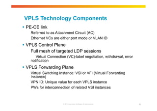 VPLS Technology Components 
 PE-CE link 
Referred to as Attachment Circuit (AC) 
Ethernet VCs are either port mode or VLAN ID 
 VPLS Control Plane 
Full mesh of targeted LDP sessions 
Virtual Connection (VC)-label negotiation, withdrawal, error 
© 2010 Cisco and/or its affiliates. All rights reserved. 62 
notification 
 VPLS Forwarding Plane 
Virtual Switching Instance: VSI or VFI (Virtual Forwarding 
Instance) 
VPN ID: Unique value for each VPLS instance 
PWs for interconnection of related VSI instances 
 