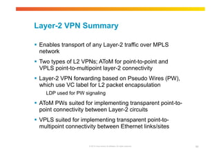 Layer-2 VPN Summary 
 Enables transport of any Layer-2 traffic over MPLS 
network 
 Two types of L2 VPNs; AToM for point-to-point and 
VPLS point-to-multipoint layer-2 connectivity 
 Layer-2 VPN forwarding based on Pseudo Wires (PW), 
which use VC label for L2 packet encapsulation 
LDP used for PW signaling 
 AToM PWs suited for implementing transparent point-to-point 
connectivity between Layer-2 circuits 
 VPLS suited for implementing transparent point-to-multipoint 
connectivity between Ethernet links/sites 
© 2010 Cisco and/or its affiliates. All rights reserved. 65 
 