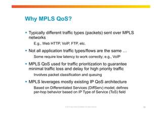 Why MPLS QoS? 
 Typically different traffic types (packets) sent over MPLS 
networks 
E.g., Web HTTP, VoIP, FTP, etc. 
 Not all application traffic types/flows are the same … 
Some require low latency to work correctly; e.g., VoIP 
 MPLS QoS used for traffic prioritization to guarantee 
minimal traffic loss and delay for high priority traffic 
Involves packet classification and queuing 
 MPLS leverages mostly existing IP QoS architecture 
Based on Differentiated Services (DiffServ) model; defines 
per-hop behavior based on IP Type of Service (ToS) field 
© 2010 Cisco and/or its affiliates. All rights reserved. 68 
 