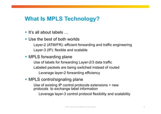 What Is MPLS Technology? 
 It’s all about labels … 
 Use the best of both worlds 
Layer-2 (ATM/FR): efficient forwarding and traffic engineering 
Layer-3 (IP): flexible and scalable 
 MPLS forwarding plane 
Use of labels for forwarding Layer-2/3 data traffic 
Labeled packets are being switched instead of routed 
Leverage layer-2 forwarding efficiency 
 MPLS control/signaling plane 
Use of existing IP control protocols extensions + new 
protocols to exchange label information 
Leverage layer-3 control protocol flexibility and scalability 
© 2010 Cisco and/or its affiliates. All rights reserved. 7 
 