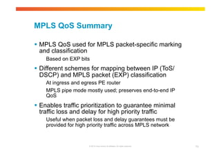 MPLS QoS Summary 
 MPLS QoS used for MPLS packet-specific marking 
and classification 
Based on EXP bits 
 Different schemes for mapping between IP (ToS/ 
DSCP) and MPLS packet (EXP) classification 
At ingress and egress PE router 
MPLS pipe mode mostly used; preserves end-to-end IP 
QoS 
 Enables traffic prioritization to guarantee minimal 
traffic loss and delay for high priority traffic 
Useful when packet loss and delay guarantees must be 
provided for high priority traffic across MPLS network 
© 2010 Cisco and/or its affiliates. All rights reserved. 73 
 