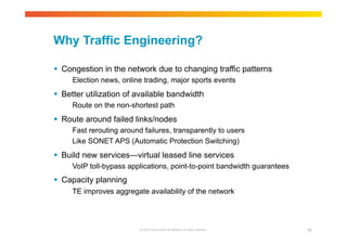 Why Traffic Engineering? 
 Congestion in the network due to changing traffic patterns 
Election news, online trading, major sports events 
 Better utilization of available bandwidth 
Route on the non-shortest path 
 Route around failed links/nodes 
Fast rerouting around failures, transparently to users 
Like SONET APS (Automatic Protection Switching) 
 Build new services—virtual leased line services 
VoIP toll-bypass applications, point-to-point bandwidth guarantees 
© 2010 Cisco and/or its affiliates. All rights reserved. 76 
 Capacity planning 
TE improves aggregate availability of the network 
 