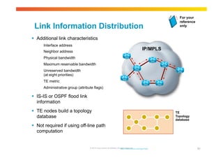 Link Information Distribution 
 Additional link characteristics 
Interface address 
Neighbor address 
Physical bandwidth 
Maximum reservable bandwidth 
Unreserved bandwidth 
(at eight priorities) 
TE metric 
Administrative group (attribute flags) 
 IS-IS or OSPF flood link 
information 
 TE nodes build a topology 
database 
 Not required if using off-line path 
computation 
IP/MPLS 
For your 
reference 
only 
© 2010 Cisco and/or its affiliates. All rights http://reserved. www.cisco.com/go/mpls 
80 
TE 
Topology 
database 
 