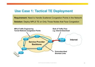 Use Case 1: Tactical TE Deployment 
Requirement: Need to Handle Scattered Congestion Points in the Network 
Solution: Deploy MPLS TE on Only Those Nodes that Face Congestion 
Internet 
MPLS Traffic Engineering 
Tunnel Relieves Congestion Points 
Service Provider 
Backbone 
Bulk of Traffic Flow 
e.g. Internet Download 
Oversubscribed 
Shortest Links 
© 2010 Cisco and/or its affiliates. All rights reserved. 84 
 