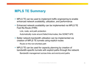 MPLS TE Summary 
 MPLS TE can be used to implement traffic engineering to enable 
enhanced network availability, utilization, and performance 
 Enhanced network availability can be implemented via MPLS TE 
Fast Re-Route (FRR) 
Link, node, and path protection 
Automatically route around failed links/nodes; like SONET APS 
 Better network bandwidth utilization can be implemented via 
creation of MPLS TE tunnels using explicit routes 
Route on the non-shortest path 
 MPLS TE can be used for capacity planning by creation of 
bandwidth-specific tunnels with explicit paths through the network 
Bandwidth management across links and end-to-end paths 
© 2010 Cisco and/or its affiliates. All rights reserved. 86 
 